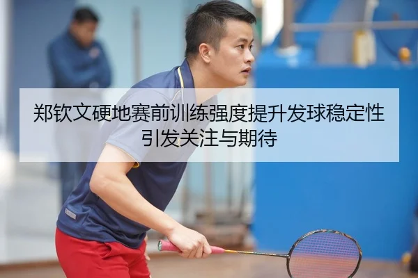 郑钦文硬地赛前训练强度提升发球稳定性引发关注与期待