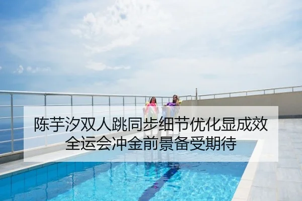 陈芋汐双人跳同步细节优化显成效 全运会冲金前景备受期待