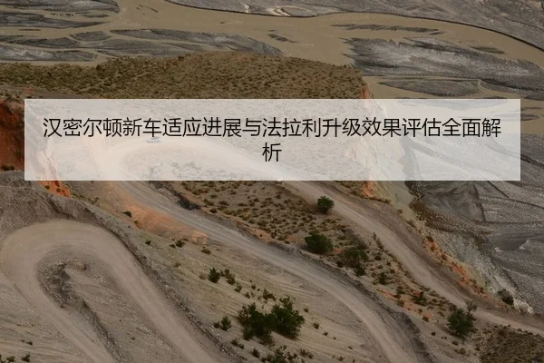 汉密尔顿新车适应进展与法拉利升级效果评估全面解析